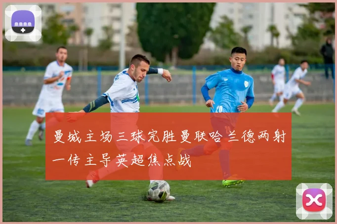 曼城主场三球完胜曼联哈兰德两射一传主导英超焦点战