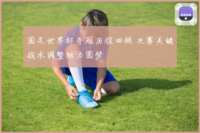 国足世界杯夺冠历程回顾 决赛关键战术调整助力圆梦