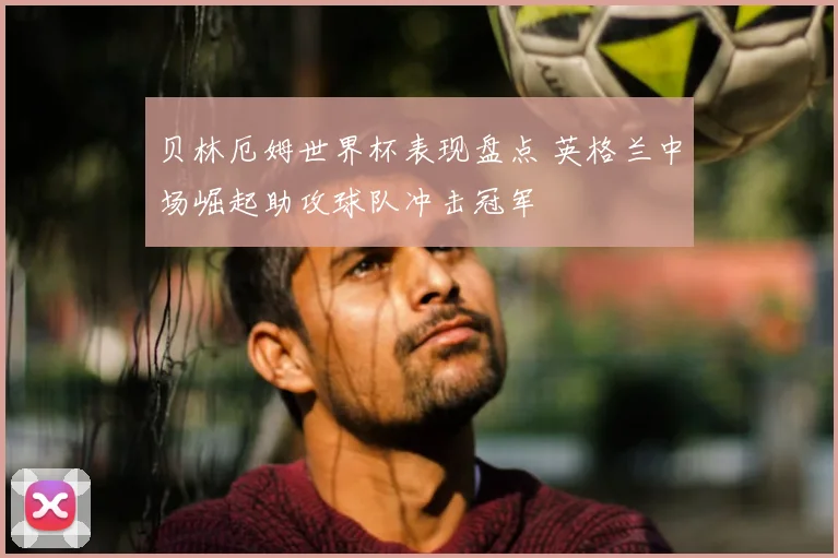 贝林厄姆世界杯表现盘点 英格兰中场崛起助攻球队冲击冠军