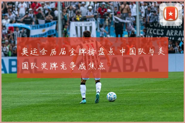 奥运会历届金牌榜盘点 中国队与美国队奖牌竞争成焦点