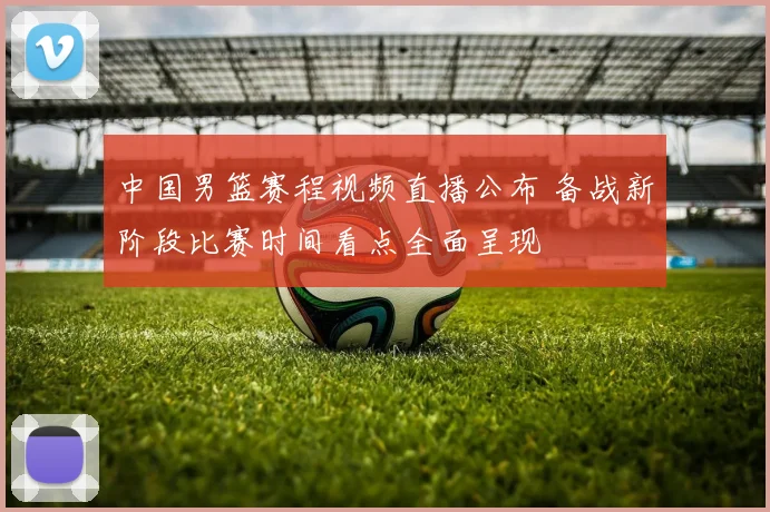 中国男篮赛程视频直播公布 备战新阶段比赛时间看点全面呈现