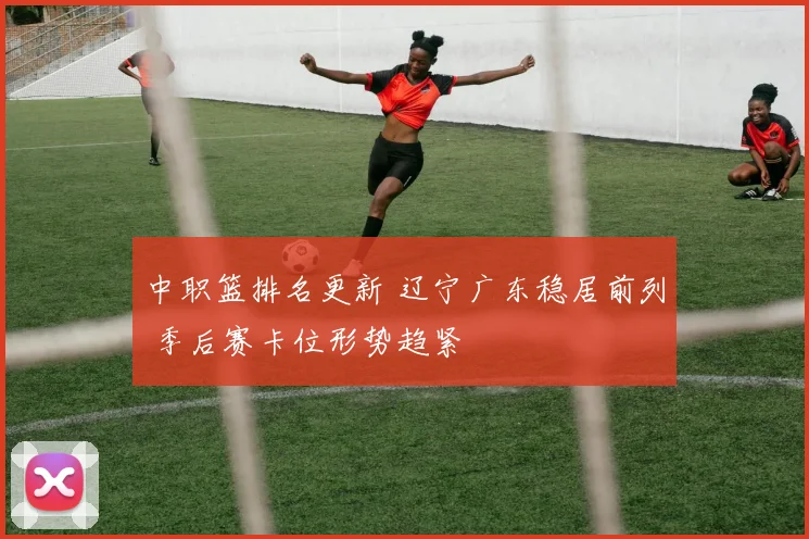 中职篮排名更新 辽宁广东稳居前列 季后赛卡位形势趋紧