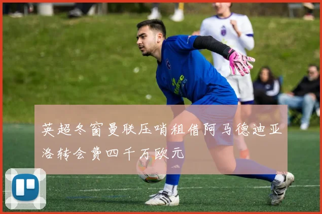 英超冬窗曼联压哨租借阿马德迪亚洛转会费四千万欧元