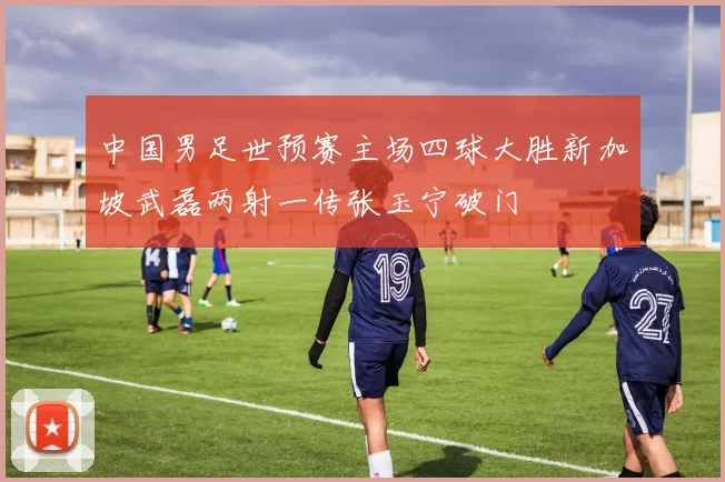 中国男足世预赛主场四球大胜新加坡武磊两射一传张玉宁破门
