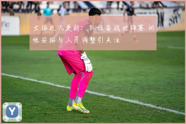 女排近况更新：队伍备战世锦赛 训练安排与人员调整引关注