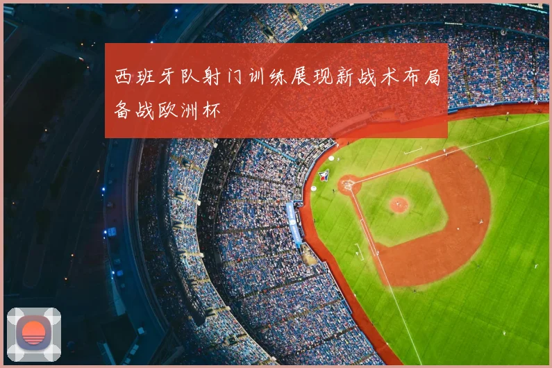 西班牙队射门训练展现新战术布局备战欧洲杯