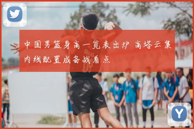 中国男篮身高一览表出炉 高塔云集内线配置成备战看点