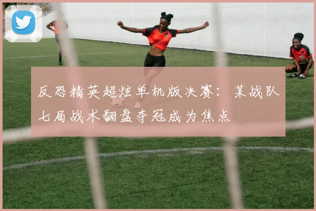 反恐精英超炫单机版决赛：某战队七局战术翻盘夺冠成为焦点