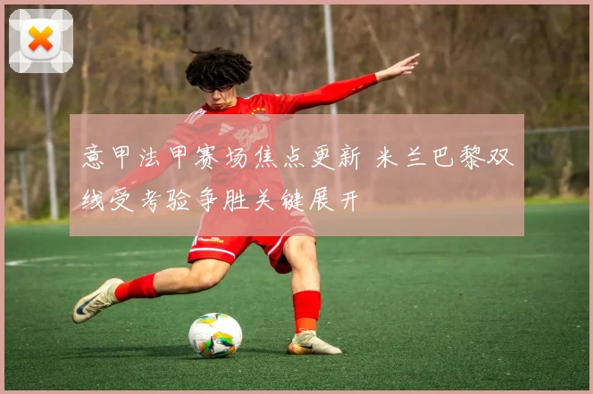意甲法甲赛场焦点更新 米兰巴黎双线受考验争胜关键展开