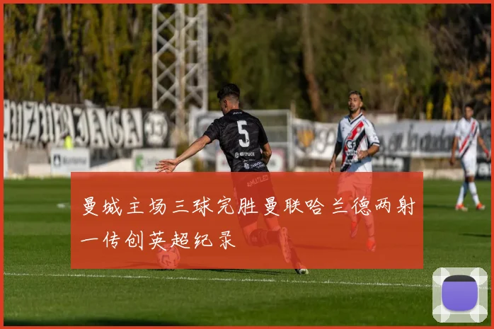 曼城主场三球完胜曼联哈兰德两射一传创英超纪录