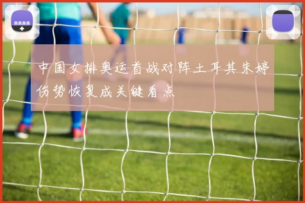 中国女排奥运首战对阵土耳其朱婷伤势恢复成关键看点