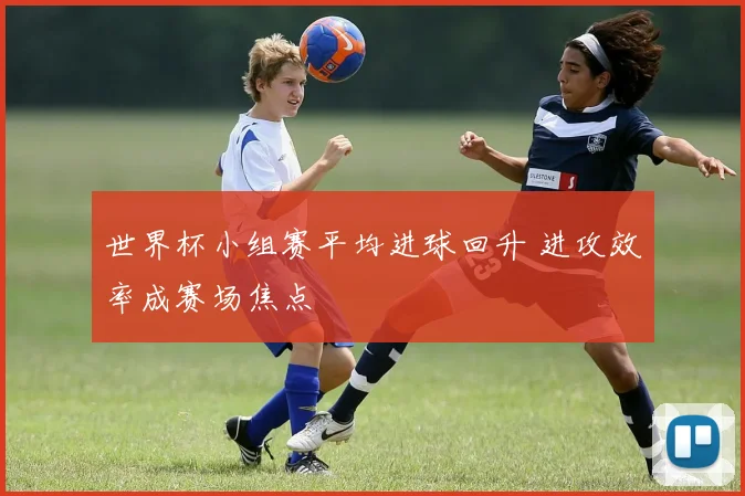 世界杯小组赛平均进球回升 进攻效率成赛场焦点