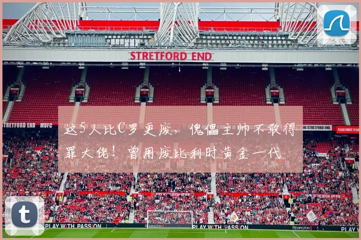 这5人比C罗更废，傀儡主帅不敢得罪大佬！曾用废比利时黄金一代