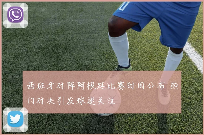 西班牙对阵阿根廷比赛时间公布 热门对决引发球迷关注