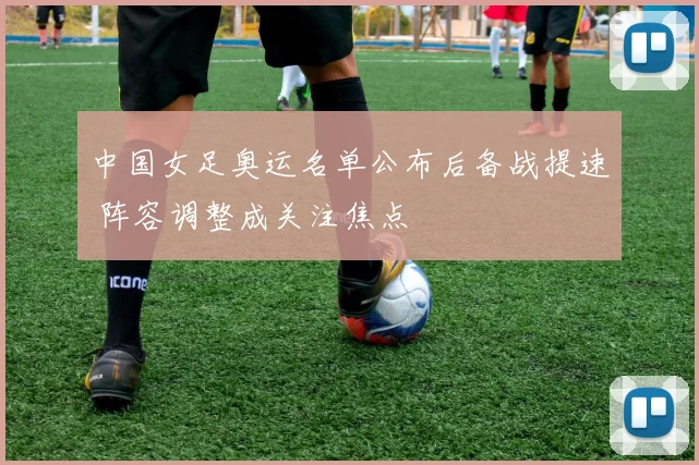 中国女足奥运名单公布后备战提速 阵容调整成关注焦点